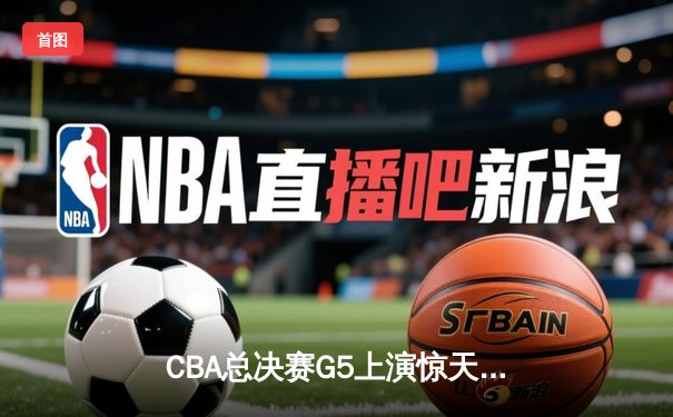 CBA总决赛G5上演惊天逆转 辽宁男篮加时险胜广东夺队史第三冠