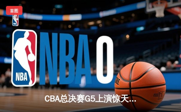 CBA总决赛G5上演惊天逆转 辽宁男篮加时险胜广东夺队史第三冠