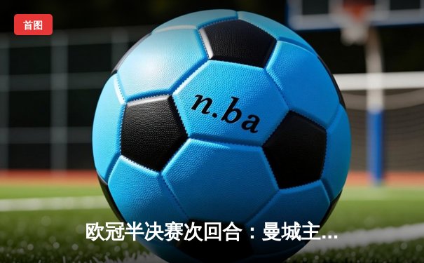 欧冠半决赛次回合：曼城主场4-0横扫皇马 总比分5-1强势晋级决赛