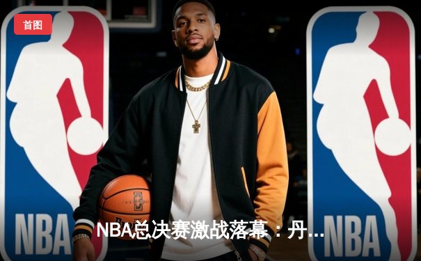 NBA总决赛激战落幕：丹佛掘金4-1力克迈阿密热火，约基奇荣膺FMVP