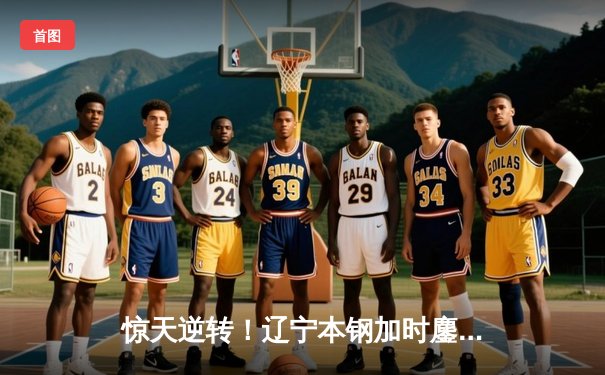 惊天逆转！辽宁本钢加时鏖战力克广东东莞大益，总决赛扳平大比分