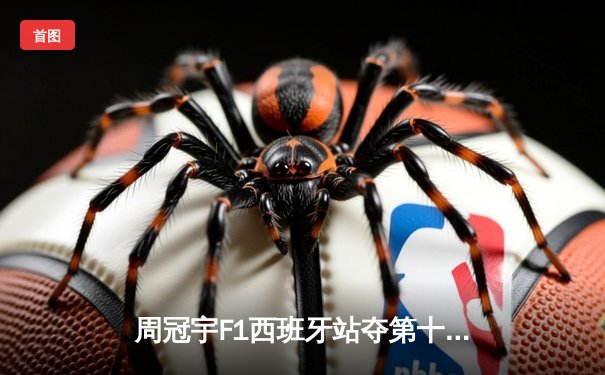 周冠宇F1西班牙站夺第十名创赛季最佳，红牛车队包揽冠亚军维斯塔潘强势登顶