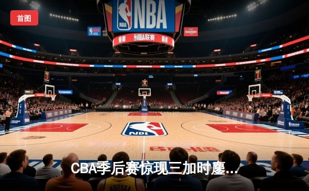 CBA季后赛惊现三加时鏖战，辽宁本钢险胜广东东莞银行总分2-1领先