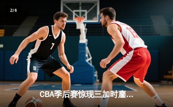 CBA季后赛惊现三加时鏖战，辽宁本钢险胜广东东莞银行总分2-1领先 - 2
