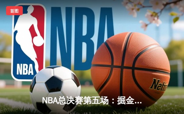 NBA总决赛第五场：掘金史诗逆转，约基奇三双率队夺得赛点