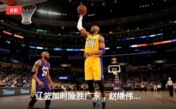 辽篮加时险胜广东，赵继伟33分率队夺赛点