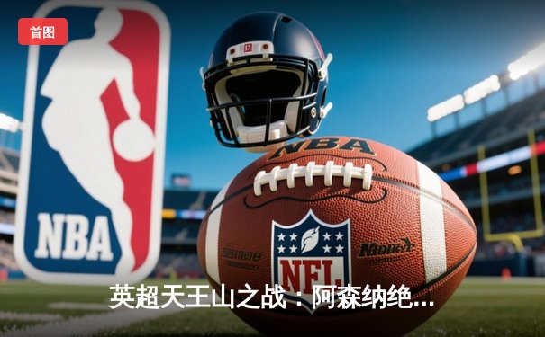 英超天王山之战：阿森纳绝杀逆转曼城，萨卡制胜点燃酋长球场