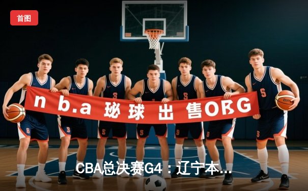 CBA总决赛G4：辽宁本钢逆转广东宏远，总比分3-1夺赛点