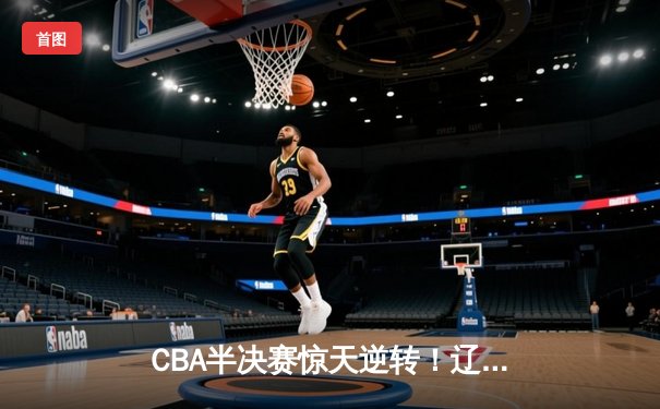 CBA半决赛惊天逆转！辽宁本钢加时险胜广东宏远，赵继伟砍30分准三双