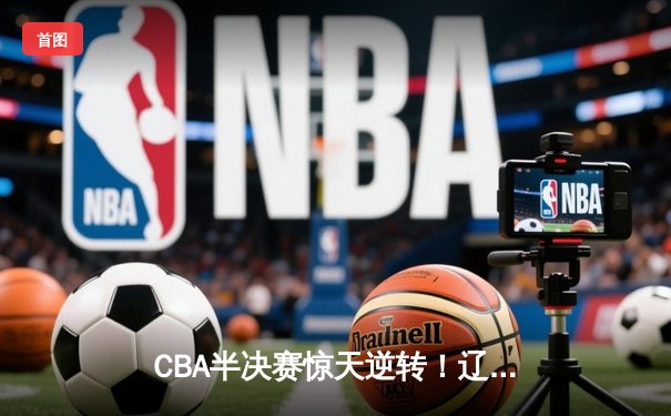 CBA半决赛惊天逆转！辽宁本钢加时险胜广东宏远，赵继伟砍30分准三双