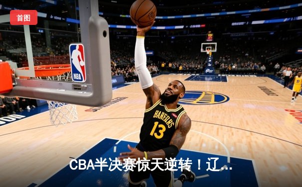 CBA半决赛惊天逆转！辽宁本钢加时险胜广东宏远，赵继伟砍30分准三双