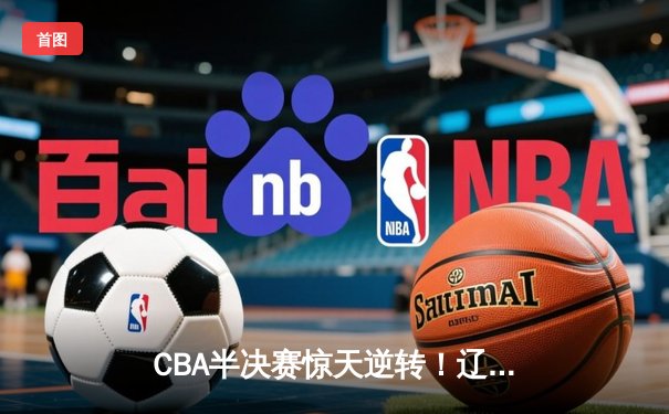 CBA半决赛惊天逆转！辽宁本钢加时险胜广东宏远，赵继伟砍下33分创生涯新高