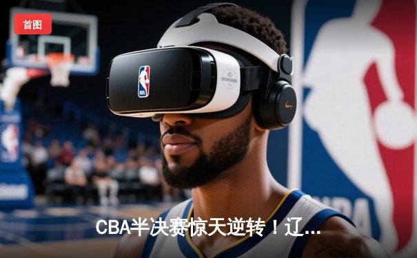 CBA半决赛惊天逆转！辽宁本钢加时险胜广东宏远，赵继伟砍下33分创生涯新高