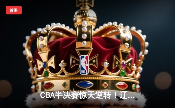 CBA半决赛惊天逆转！辽宁本钢加时险胜广东宏远，赵继伟砍下33分创生涯新高